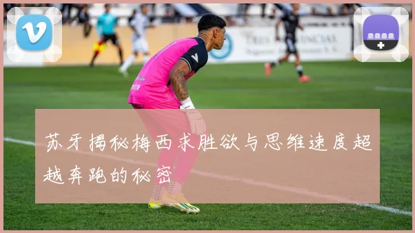 苏牙揭秘梅西求胜欲与思维速度超越奔跑的秘密