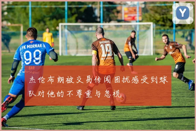 杰伦布朗被交易传闻困扰感受到球队对他的不尊重与忽视