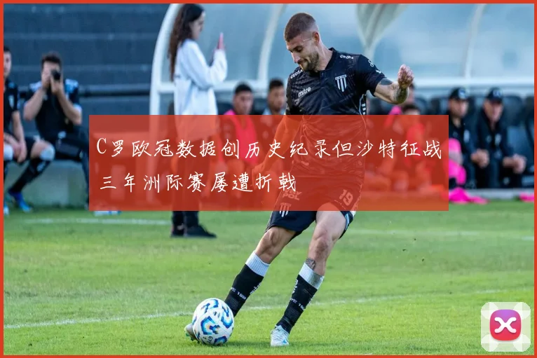 C罗欧冠数据创历史纪录但沙特征战三年洲际赛屡遭折戟