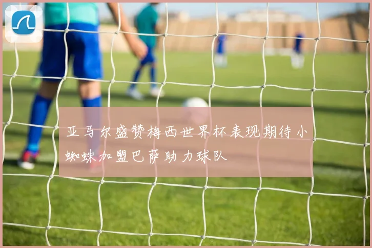 亚马尔盛赞梅西世界杯表现期待小蜘蛛加盟巴萨助力球队
