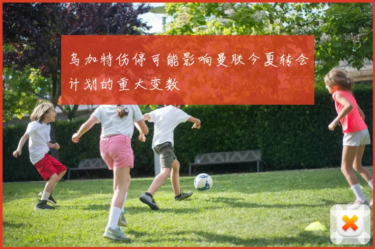乌加特伤停可能影响曼联今夏转会计划的重大变数