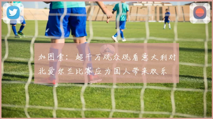 加图索：超千万观众观看意大利对北爱尔兰比赛应为国人带来欢乐