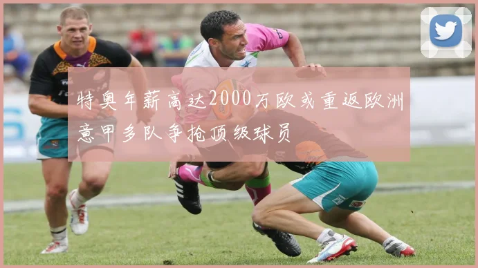 特奥年薪高达2000万欧或重返欧洲意甲多队争抢顶级球员