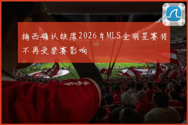 梅西确认缺席2026年MLS全明星赛将不再受禁赛影响