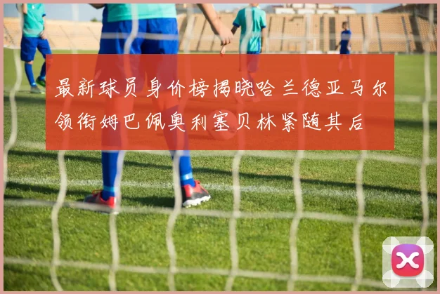 最新球员身价榜揭晓哈兰德亚马尔领衔姆巴佩奥利塞贝林紧随其后