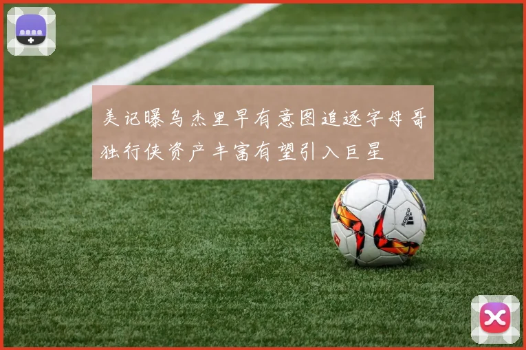 美记曝乌杰里早有意图追逐字母哥独行侠资产丰富有望引入巨星