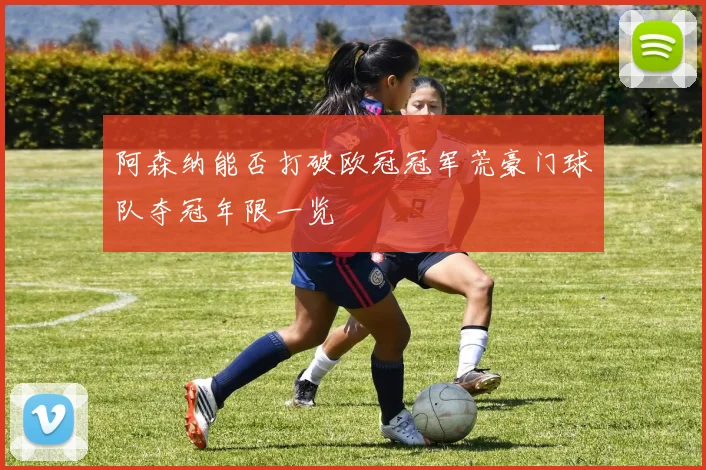 阿森纳能否打破欧冠冠军荒豪门球队夺冠年限一览