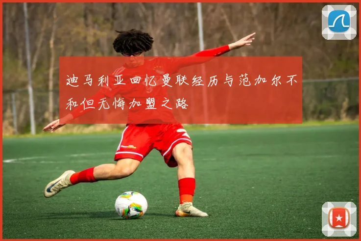 迪马利亚回忆曼联经历与范加尔不和但无悔加盟之路