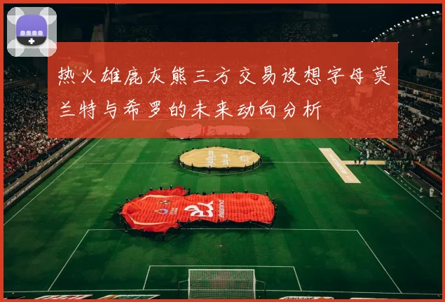 热火雄鹿灰熊三方交易设想字母莫兰特与希罗的未来动向分析