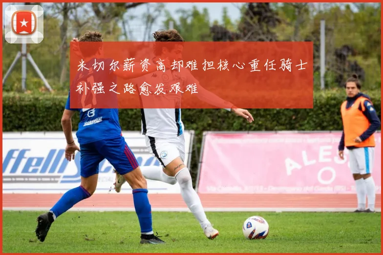 米切尔薪资高却难担核心重任骑士补强之路愈发艰难