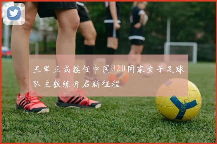王军正式接任中国U20国家女子足球队主教练开启新征程