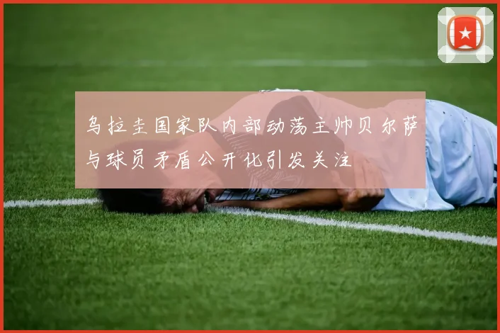 乌拉圭国家队内部动荡主帅贝尔萨与球员矛盾公开化引发关注