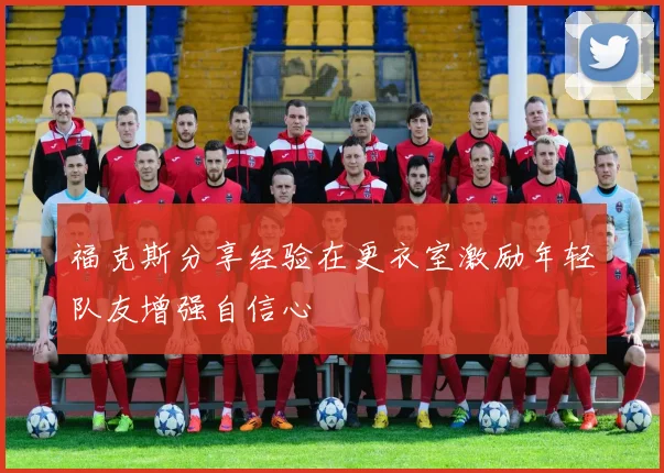 福克斯分享经验在更衣室激励年轻队友增强自信心