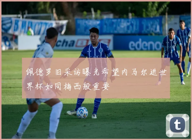 佩德罗旧采访曝光希望内马尔进世界杯如同梅西般重要
