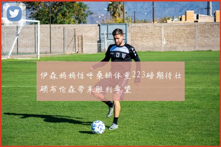 伊森妈妈惊呼桑顿体重223磅期待壮硕布伦森带来胜利希望
