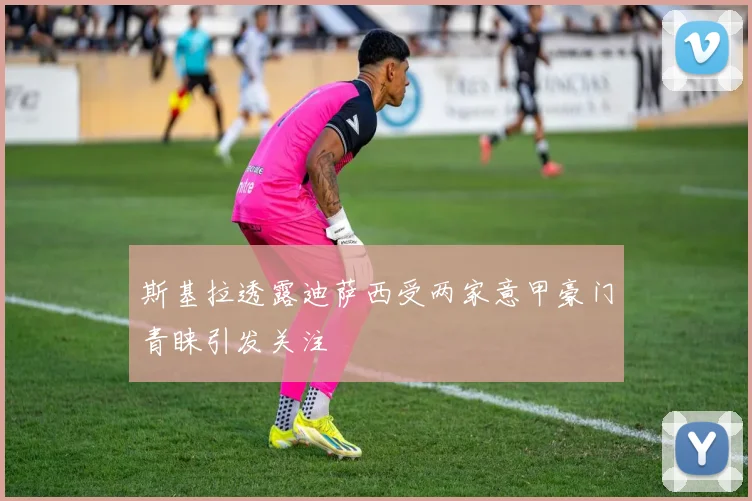 斯基拉透露迪萨西受两家意甲豪门青睐引发关注