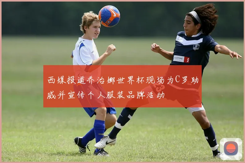 西媒报道乔治娜世界杯现场为C罗助威并宣传个人服装品牌活动