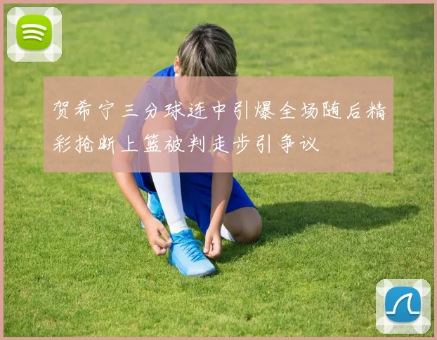 贺希宁三分球连中引爆全场随后精彩抢断上篮被判走步引争议