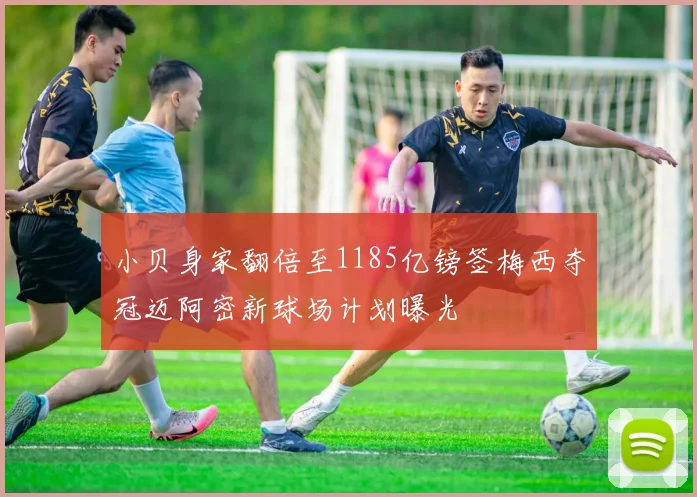 小贝身家翻倍至1185亿镑签梅西夺冠迈阿密新球场计划曝光