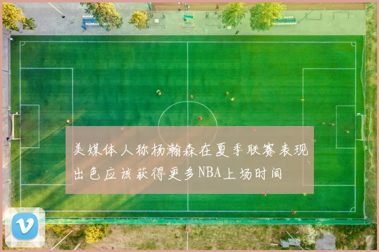 美媒体人称杨瀚森在夏季联赛表现出色应该获得更多NBA上场时间