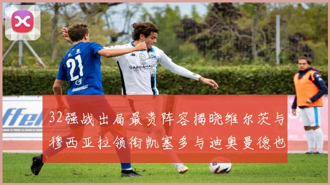 32强战出局最贵阵容揭晓维尔茨与穆西亚拉领衔凯塞多与迪奥曼德也在其中