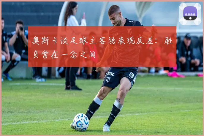 奥斯卡谈足球主客场表现反差：胜负常在一念之间